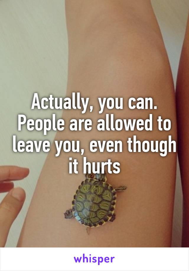Actually, you can. People are allowed to leave you, even though it hurts