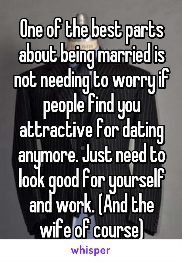 One of the best parts about being married is not needing to worry if people find you attractive for dating anymore. Just need to look good for yourself and work. (And the wife of course)