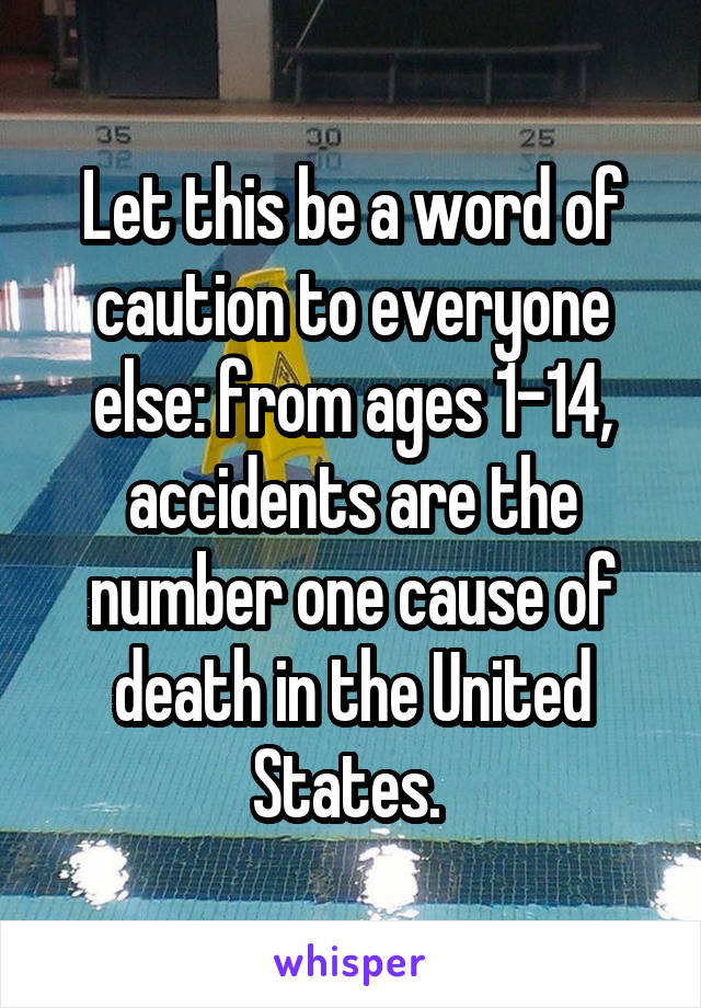 Let this be a word of caution to everyone else: from ages 1-14, accidents are the number one cause of death in the United States. 