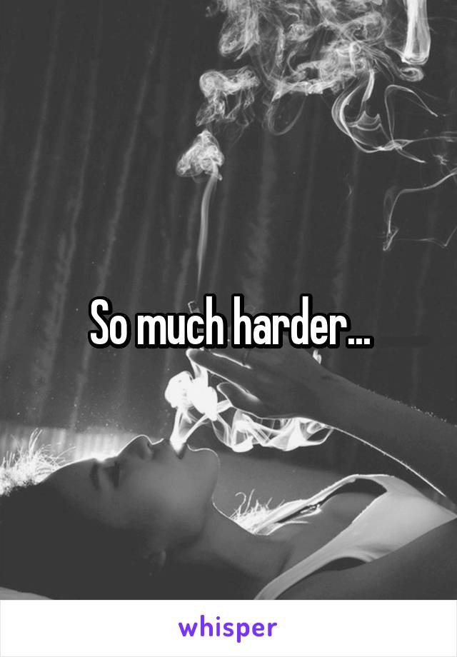 So much harder...