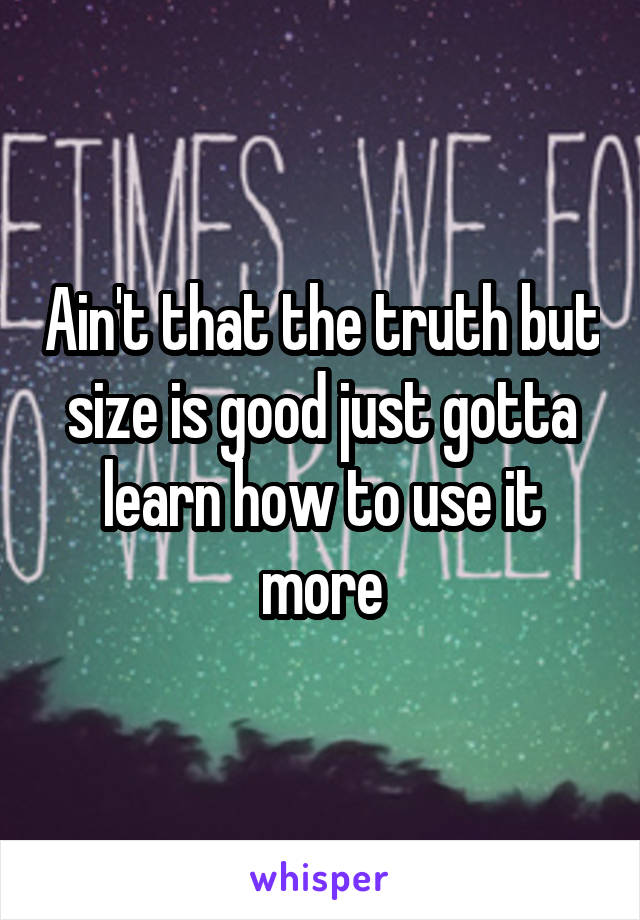 Ain't that the truth but size is good just gotta learn how to use it more