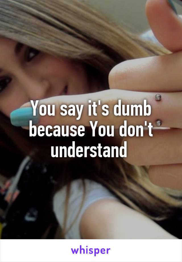 You say it's dumb because You don't understand 