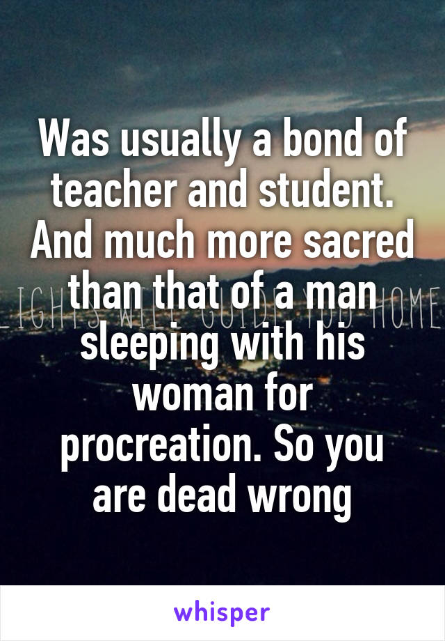 Was usually a bond of teacher and student. And much more sacred than that of a man sleeping with his woman for procreation. So you are dead wrong