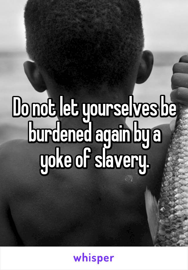 Do not let yourselves be burdened again by a yoke of slavery.