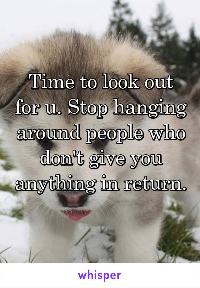 Time to look out for u. Stop hanging around people who don't give you anything in return. 