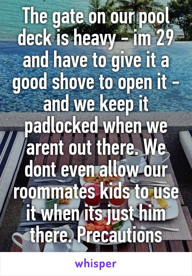 The gate on our pool deck is heavy - im 29 and have to give it a good shove to open it - and we keep it padlocked when we arent out there. We dont even allow our roommates kids to use it when its just him there. Precautions man...