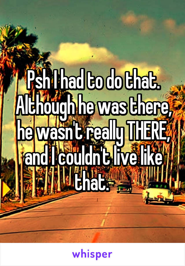 Psh I had to do that. Although he was there, he wasn't really THERE, and I couldn't live like that. 