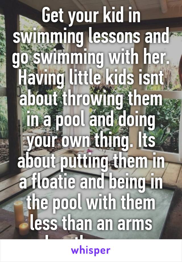 Get your kid in swimming lessons and go swimming with her. Having little kids isnt about throwing them in a pool and doing your own thing. Its about putting them in a floatie and being in the pool with them less than an arms length away. 