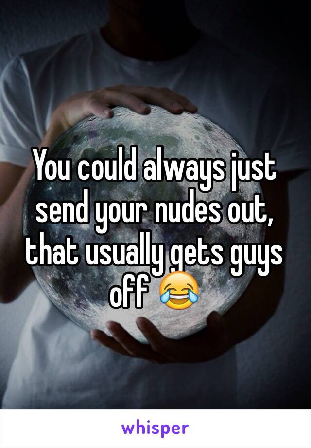 You could always just send your nudes out, that usually gets guys off 😂
