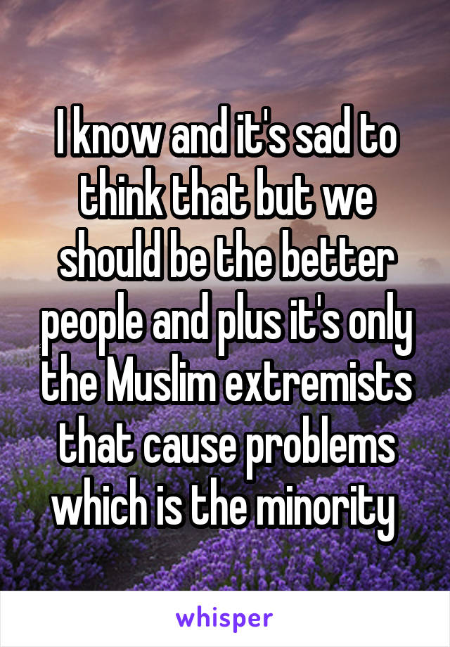 I know and it's sad to think that but we should be the better people and plus it's only the Muslim extremists that cause problems which is the minority 