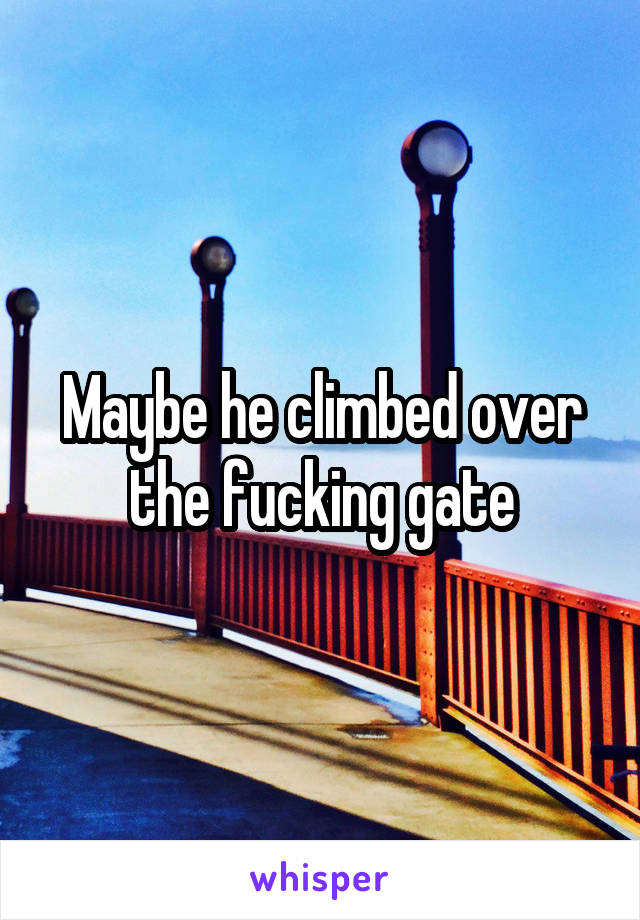 Maybe he climbed over the fucking gate