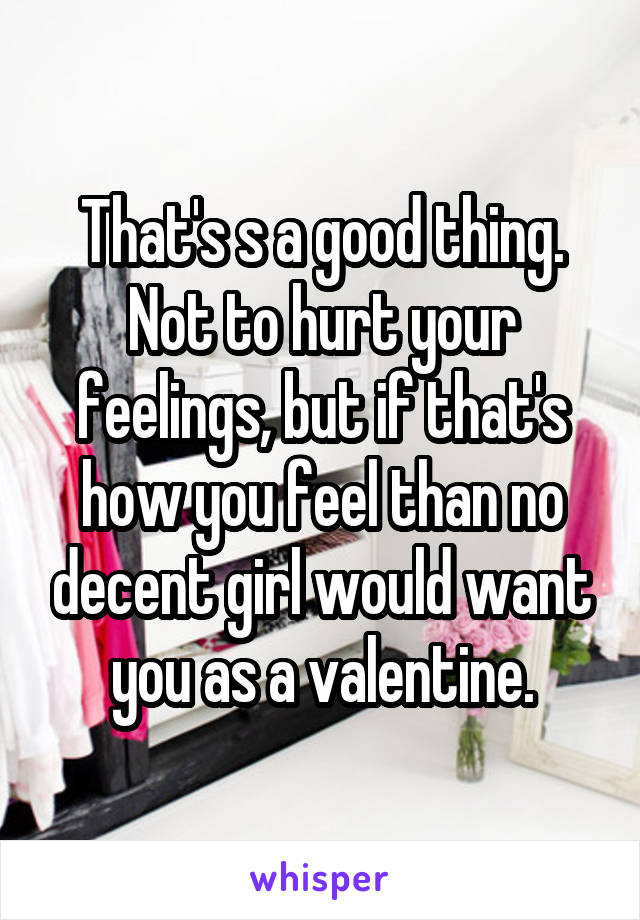 That's s a good thing. Not to hurt your feelings, but if that's how you feel than no decent girl would want you as a valentine.