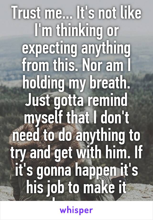 Trust me... It's not like I'm thinking or expecting anything from this. Nor am I holding my breath. Just gotta remind myself that I don't need to do anything to try and get with him. If it's gonna happen it's his job to make it happen. 
