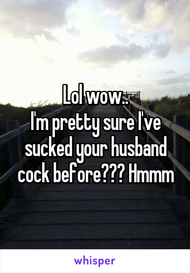 Lol wow..
I'm pretty sure I've sucked your husband cock before??? Hmmm