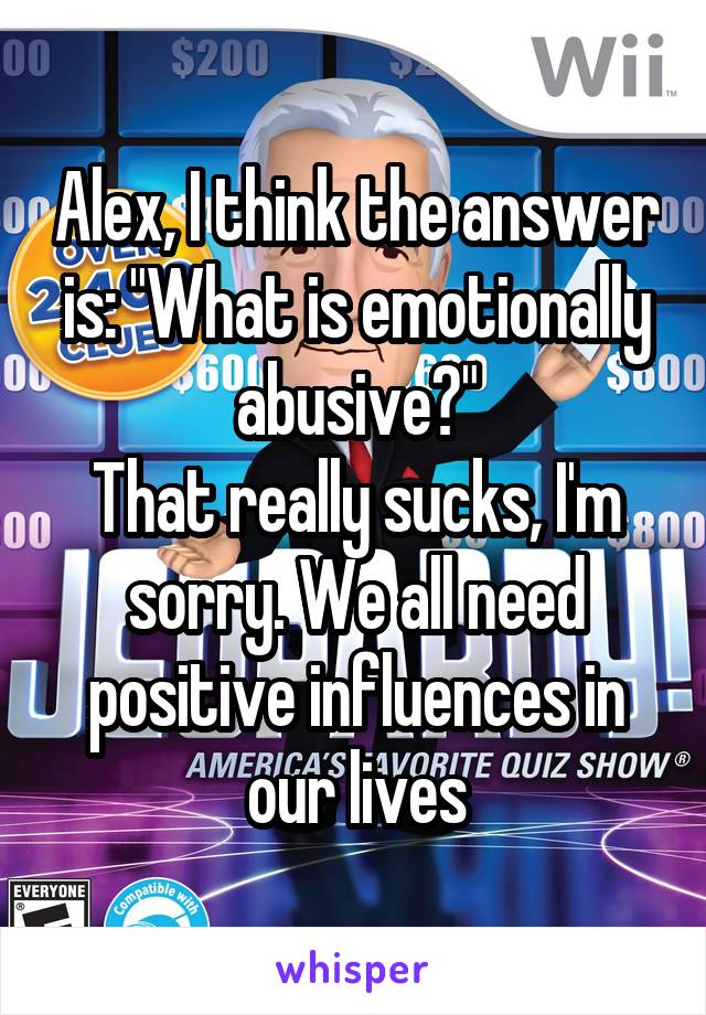 Alex, I think the answer is: "What is emotionally abusive?"
That really sucks, I'm sorry. We all need positive influences in our lives