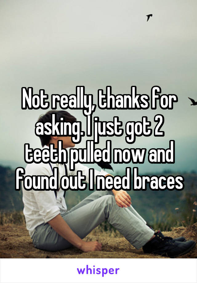Not really, thanks for asking. I just got 2 teeth pulled now and found out I need braces