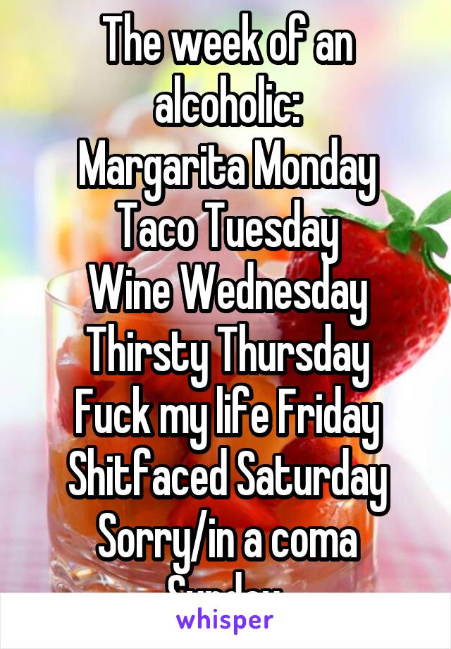 Sunday Funday, Messy Monday, Tipsy Tuesday, Wasted Wednesday, Thirsty  Thursday, Faded Friday, Sloppy Satuday! Wow I Got a Busy Week!