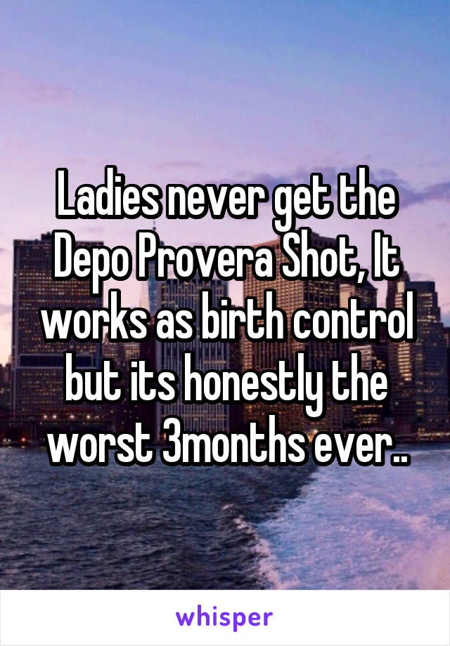Ladies never get the Depo Provera Shot, It works as birth control but its honestly the worst 3months ever..