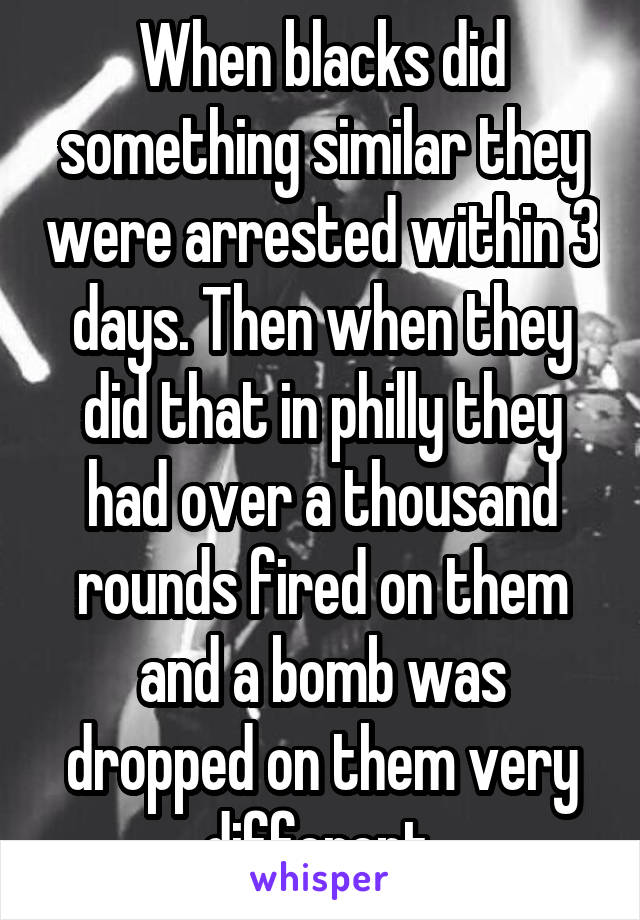 When blacks did something similar they were arrested within 3 days. Then when they did that in philly they had over a thousand rounds fired on them and a bomb was dropped on them very different.