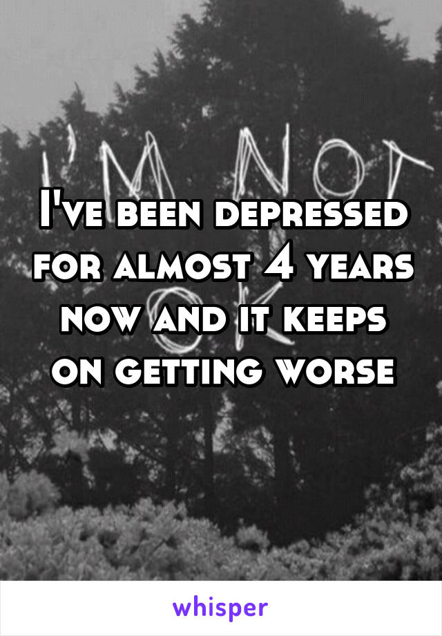 I've been depressed for almost 4 years now and it keeps on getting worse

