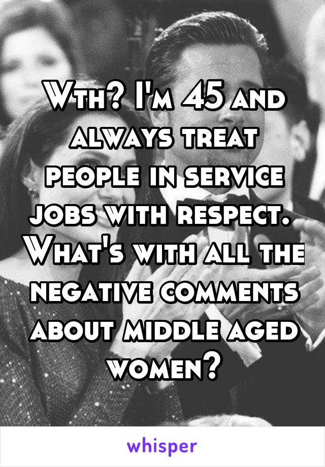 Wth? I'm 45 and always treat people in service jobs with respect.  What's with all the negative comments about middle aged women?