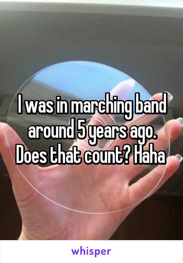 I was in marching band around 5 years ago. Does that count? Haha 