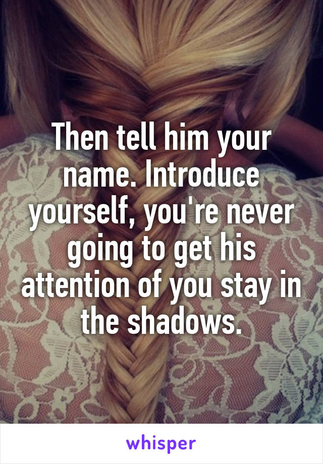 Then tell him your name. Introduce yourself, you're never going to get his attention of you stay in the shadows.