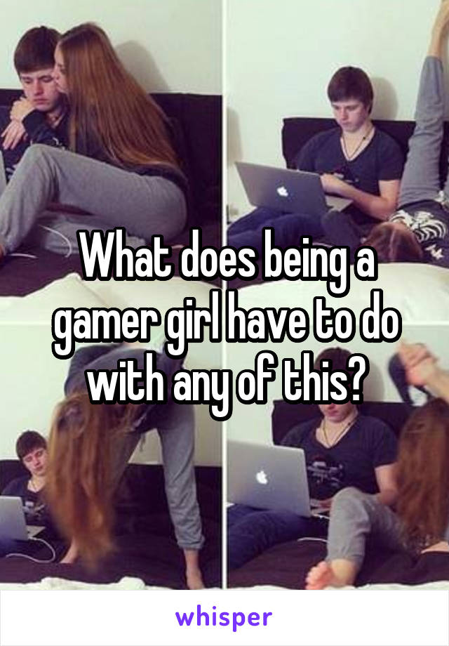 What does being a gamer girl have to do with any of this?