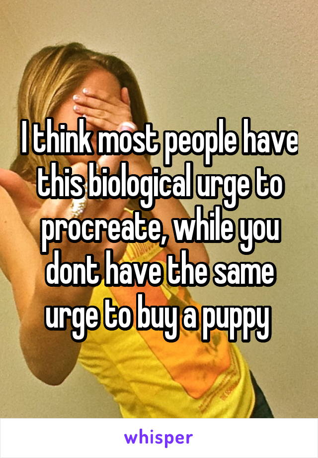 I think most people have this biological urge to procreate, while you dont have the same urge to buy a puppy 