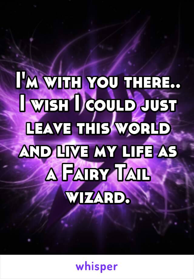 I'm with you there.. I wish I could just leave this world and live my life as a Fairy Tail wizard.