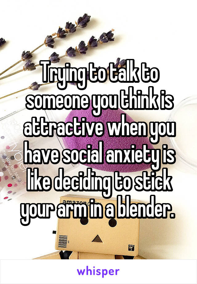 Trying to talk to someone you think is attractive when you have social anxiety is like deciding to stick your arm in a blender. 