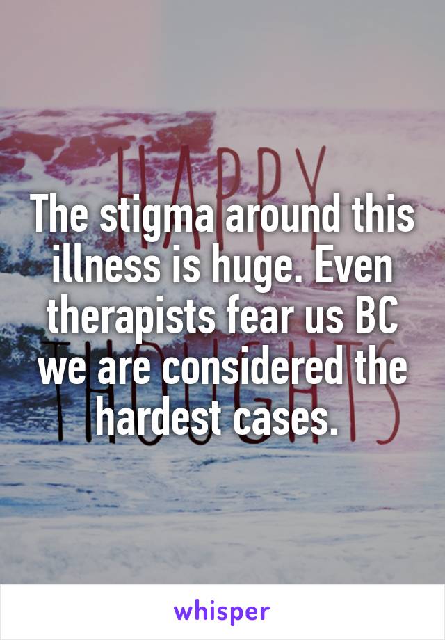 The stigma around this illness is huge. Even therapists fear us BC we are considered the hardest cases. 