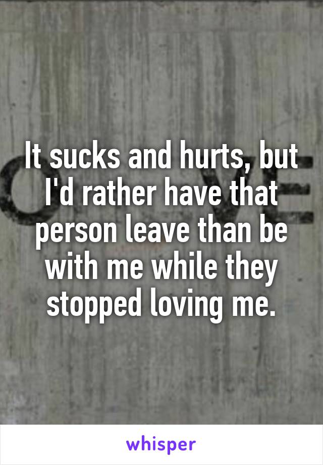 It sucks and hurts, but I'd rather have that person leave than be with me while they stopped loving me.