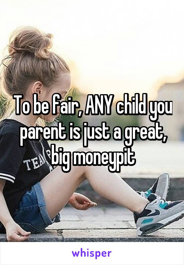 To be fair, ANY child you parent is just a great, big moneypit