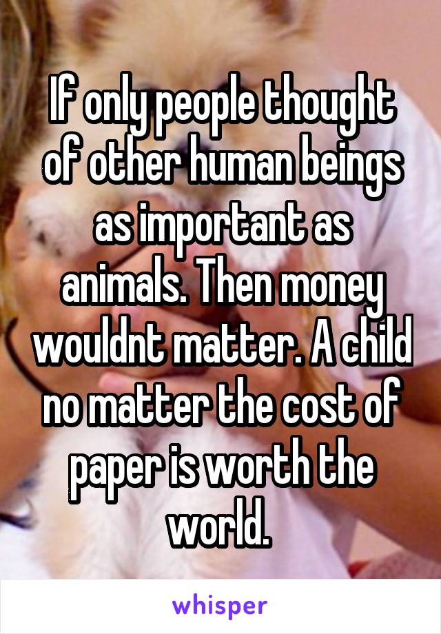 If only people thought of other human beings as important as animals. Then money wouldnt matter. A child no matter the cost of paper is worth the world. 