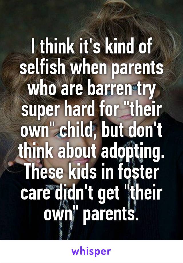 I think it's kind of selfish when parents who are barren try super hard for "their own" child, but don't think about adopting. These kids in foster care didn't get "their own" parents.