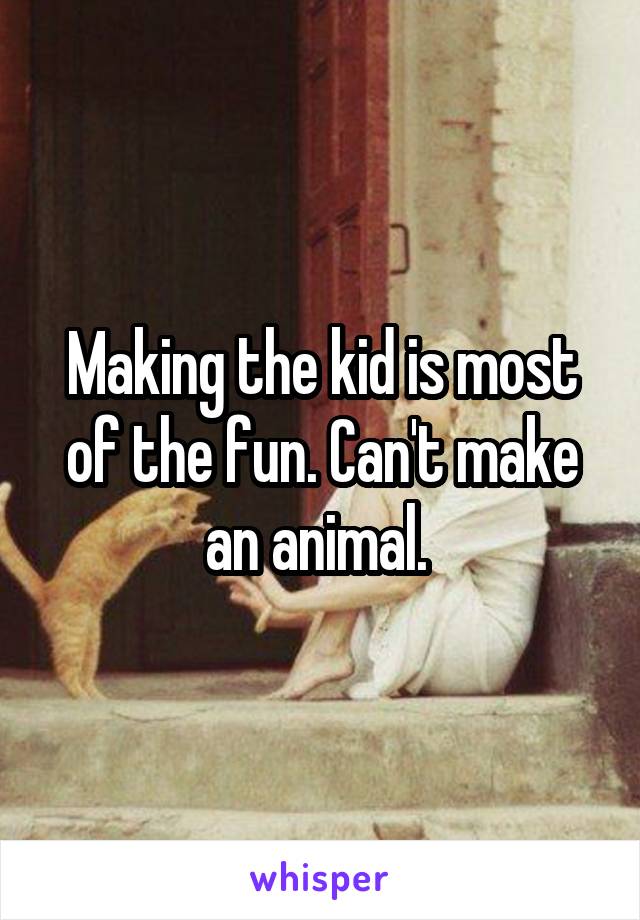 Making the kid is most of the fun. Can't make an animal. 