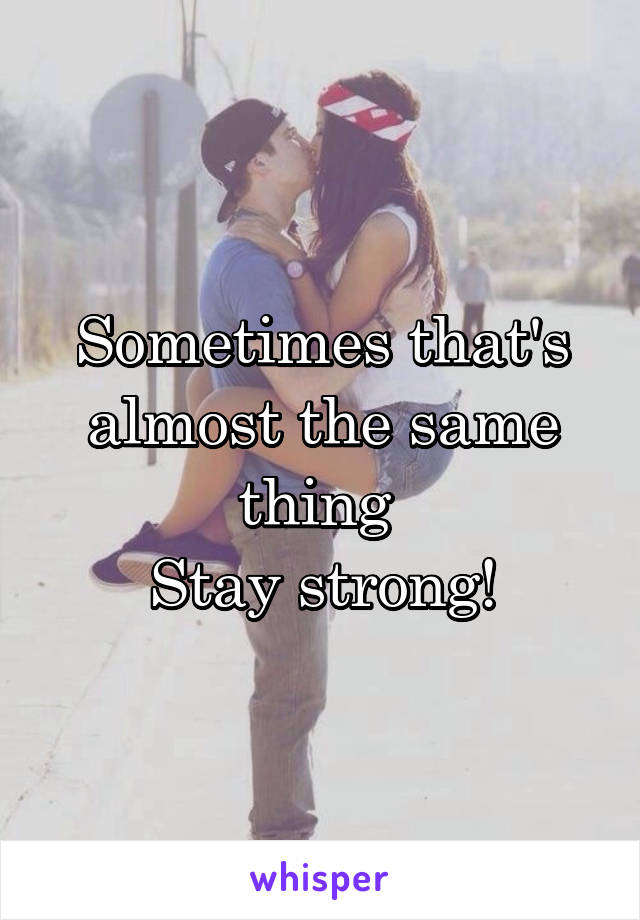 Sometimes that's almost the same thing 
Stay strong!