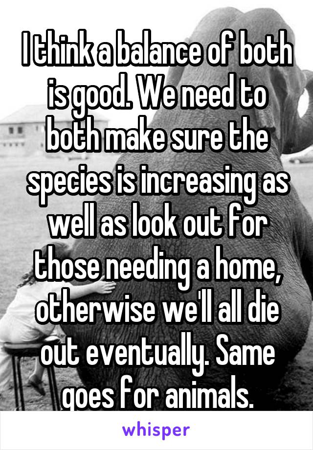 I think a balance of both is good. We need to both make sure the species is increasing as well as look out for those needing a home, otherwise we'll all die out eventually. Same goes for animals.