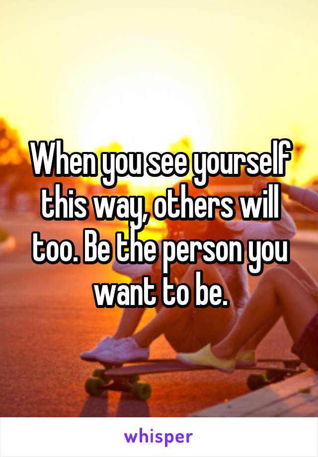 When you see yourself this way, others will too. Be the person you want to be.
