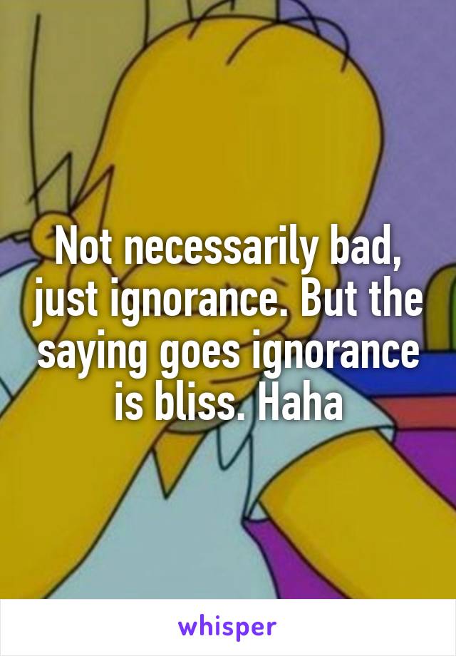 Not necessarily bad, just ignorance. But the saying goes ignorance is bliss. Haha