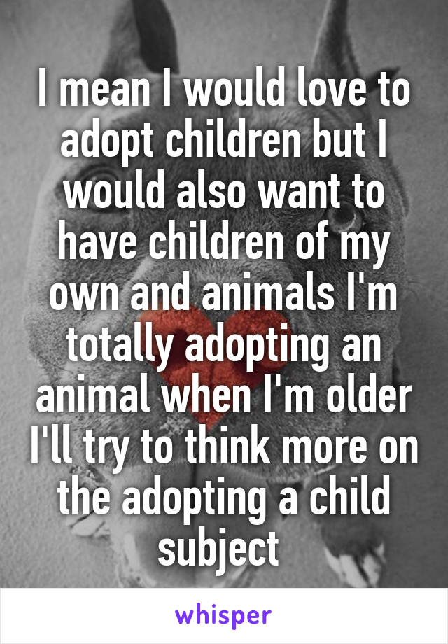 I mean I would love to adopt children but I would also want to have children of my own and animals I'm totally adopting an animal when I'm older I'll try to think more on the adopting a child subject 