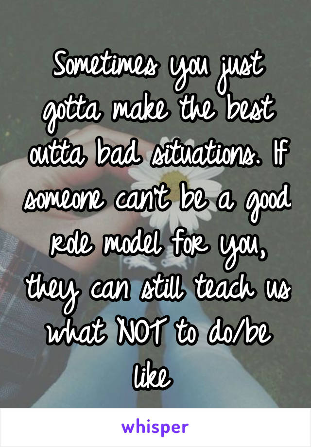 Sometimes you just gotta make the best outta bad situations. If someone can't be a good role model for you, they can still teach us what NOT to do/be like 