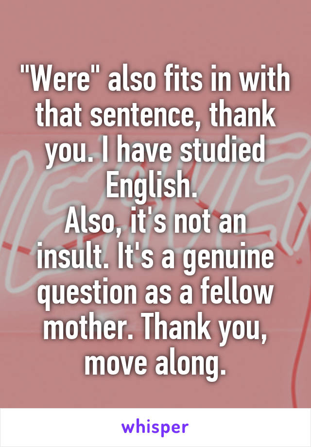 "Were" also fits in with that sentence, thank you. I have studied English. 
Also, it's not an insult. It's a genuine question as a fellow mother. Thank you, move along.