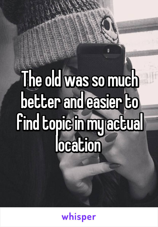 The old was so much better and easier to find topic in my actual location 
