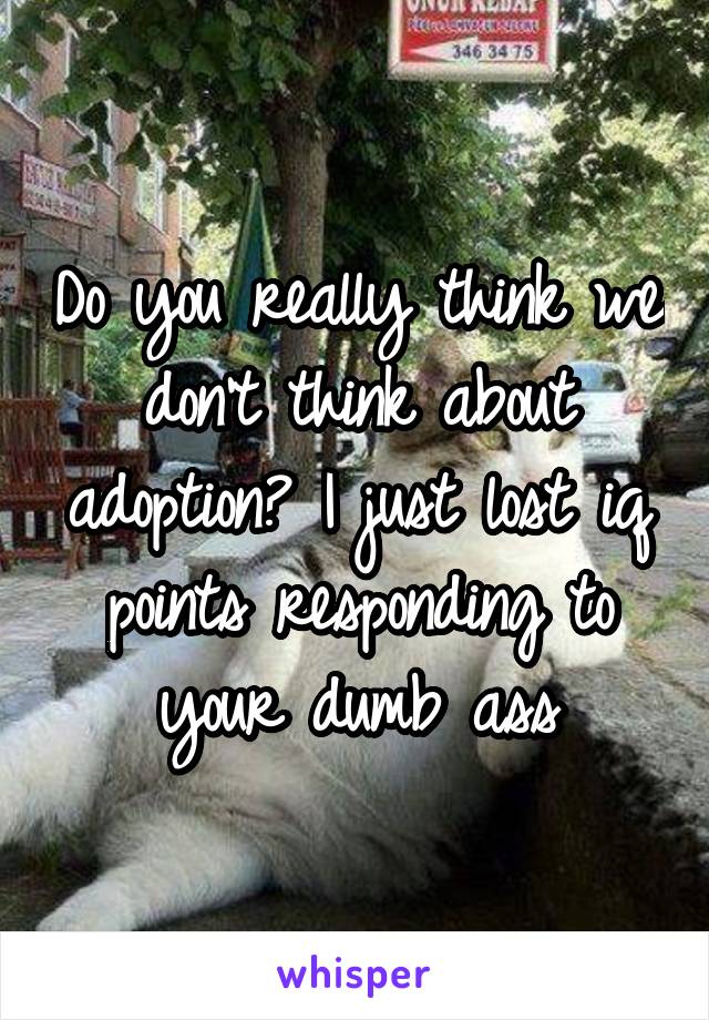 Do you really think we don't think about adoption? I just lost iq points responding to your dumb ass