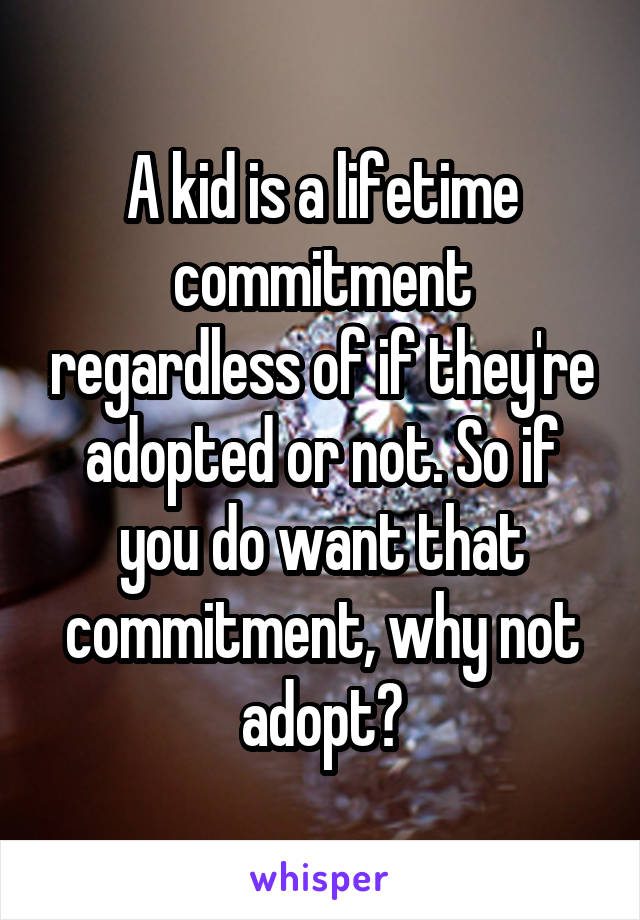 A kid is a lifetime commitment regardless of if they're adopted or not. So if you do want that commitment, why not adopt?