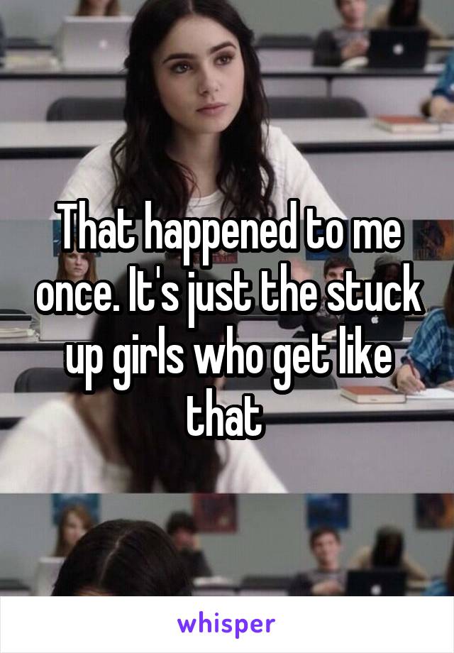 That happened to me once. It's just the stuck up girls who get like that 