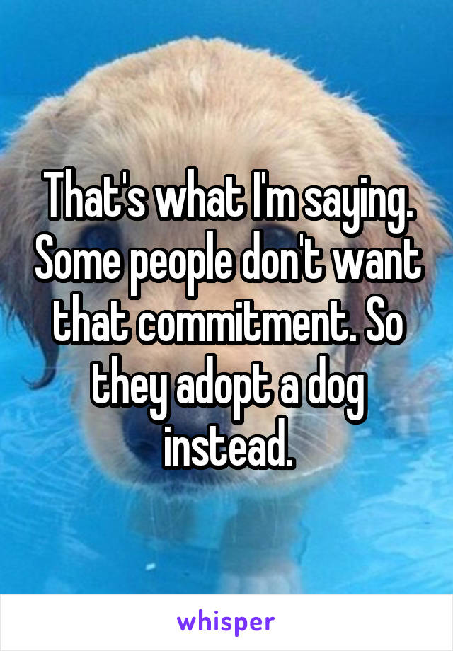 That's what I'm saying. Some people don't want that commitment. So they adopt a dog instead.