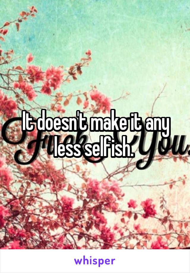 It doesn't make it any less selfish. 